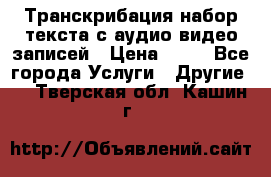 Транскрибация/набор текста с аудио,видео записей › Цена ­ 15 - Все города Услуги » Другие   . Тверская обл.,Кашин г.